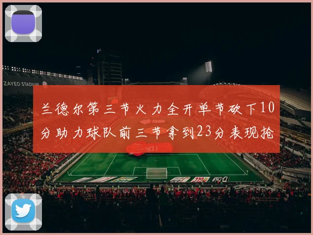 兰德尔第三节火力全开单节砍下10分助力球队前三节拿到23分表现抢眼