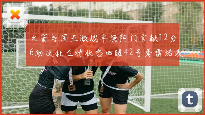 火箭与国王激战半场阿门贡献12分6助攻杜兰特状态回暖42号秀雷诺表现抢眼