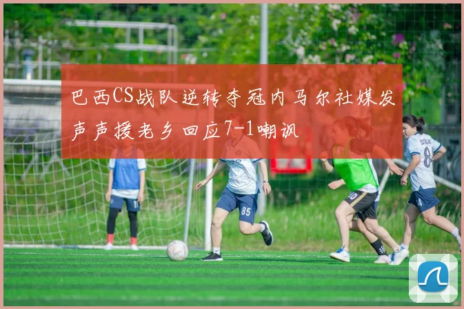 巴西CS战队逆转夺冠内马尔社媒发声声援老乡回应7-1嘲讽