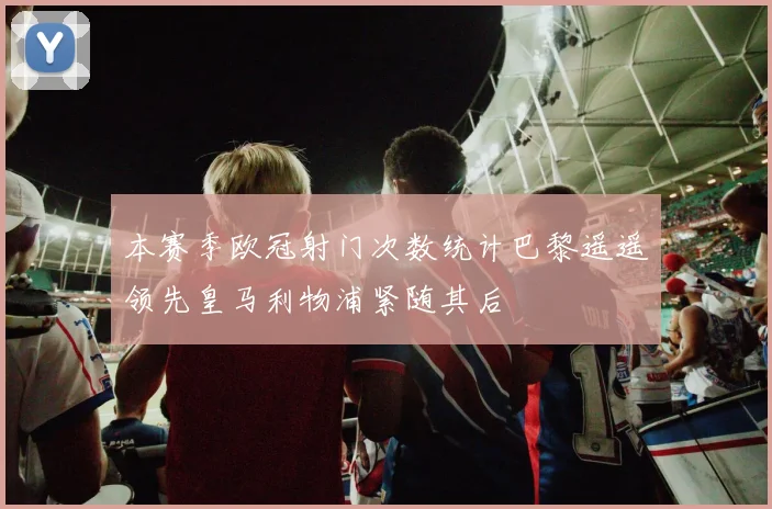 本赛季欧冠射门次数统计巴黎遥遥领先皇马利物浦紧随其后