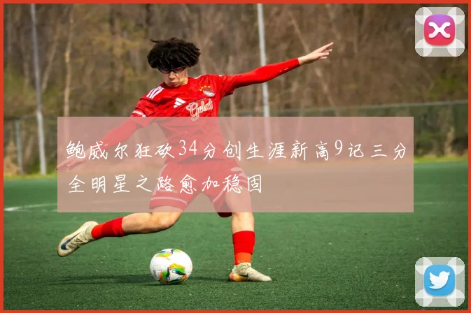 鲍威尔狂砍34分创生涯新高9记三分全明星之路愈加稳固
