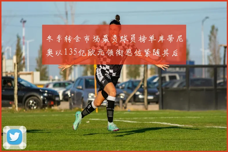 冬季转会市场最贵球员榜单库蒂尼奥以135亿欧元领衔恩佐紧随其后