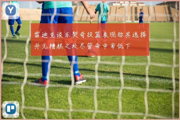 雷迪克谈东契奇投篮表现称其选择并无糟糕之处尽管命中率低下