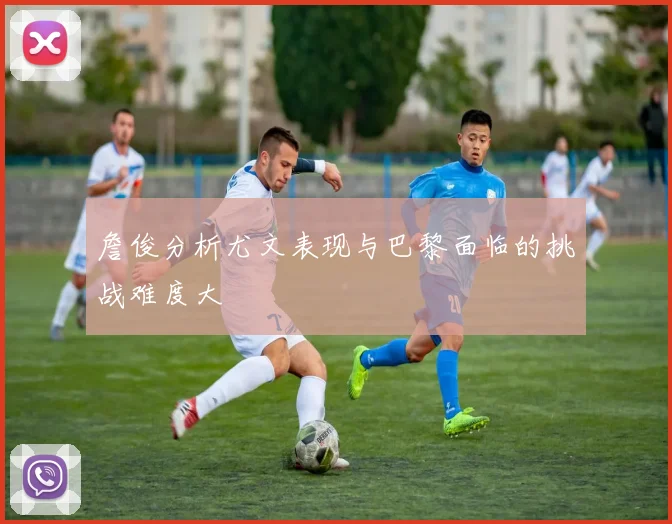 詹俊分析尤文表现与巴黎面临的挑战难度大