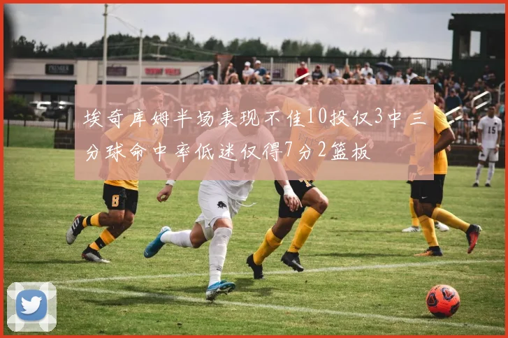 埃奇库姆半场表现不佳10投仅3中三分球命中率低迷仅得7分2篮板