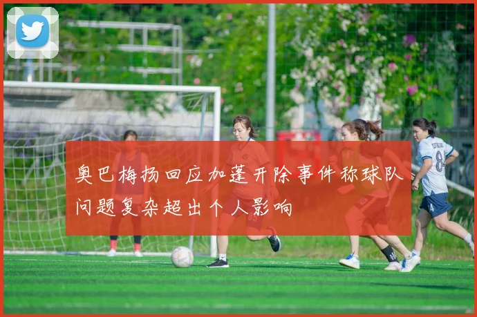 奥巴梅扬回应加蓬开除事件称球队问题复杂超出个人影响