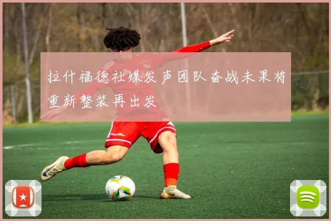 拉什福德社媒发声团队奋战未果将重新整装再出发