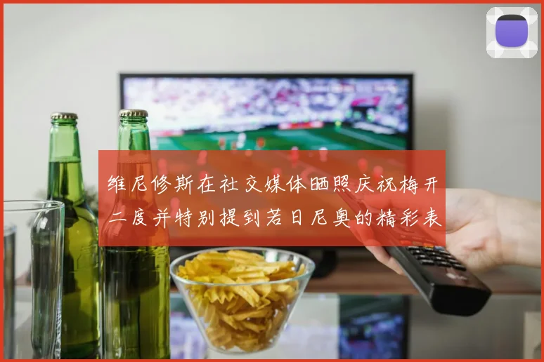 维尼修斯在社交媒体晒照庆祝梅开二度并特别提到若日尼奥的精彩表现