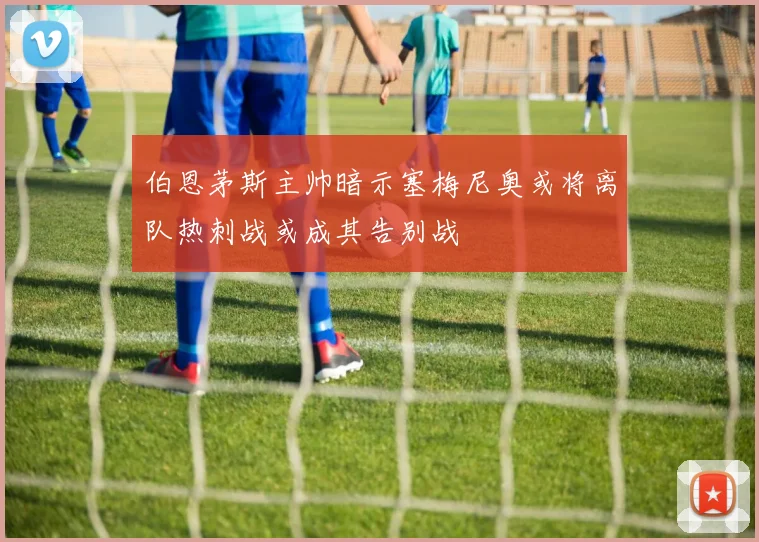 伯恩茅斯主帅暗示塞梅尼奥或将离队热刺战或成其告别战