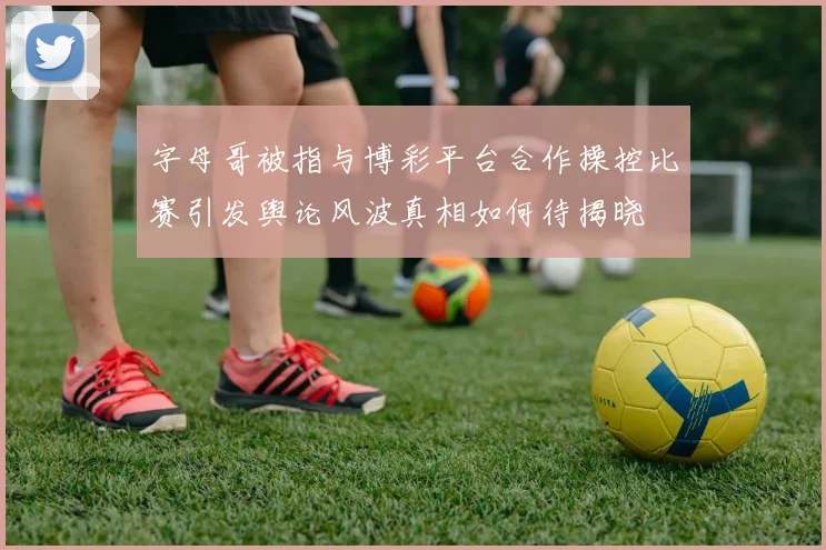 字母哥被指与博彩平台合作操控比赛引发舆论风波真相如何待揭晓