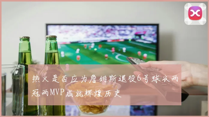 热火是否应为詹姆斯退役6号球衣两冠两MVP成就辉煌历史