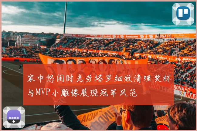 家中悠闲时光劳塔罗细致清理奖杯与MVP小雕像展现冠军风范