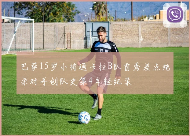 巴萨15岁小将通卡拉B队首秀差点绝杀对手创队史第4年轻纪录