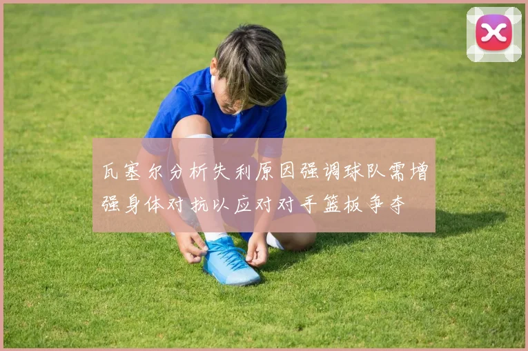 瓦塞尔分析失利原因强调球队需增强身体对抗以应对对手篮板争夺