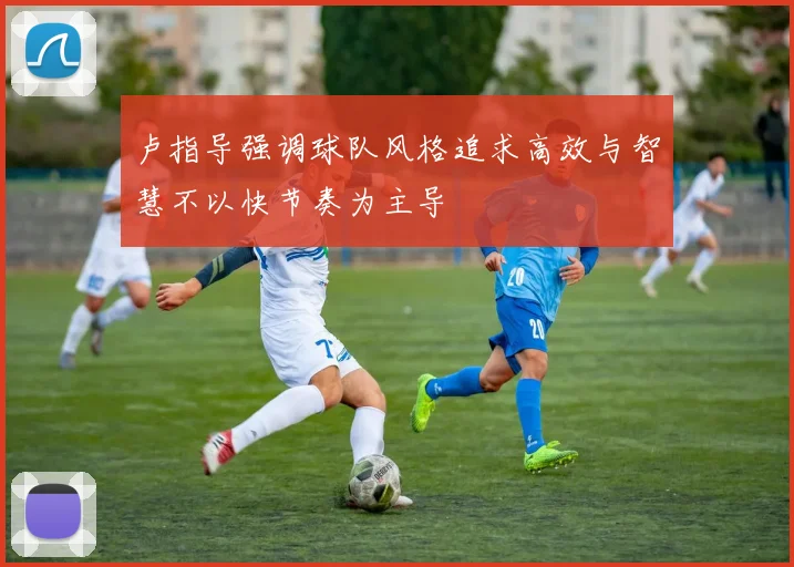 卢指导强调球队风格追求高效与智慧不以快节奏为主导