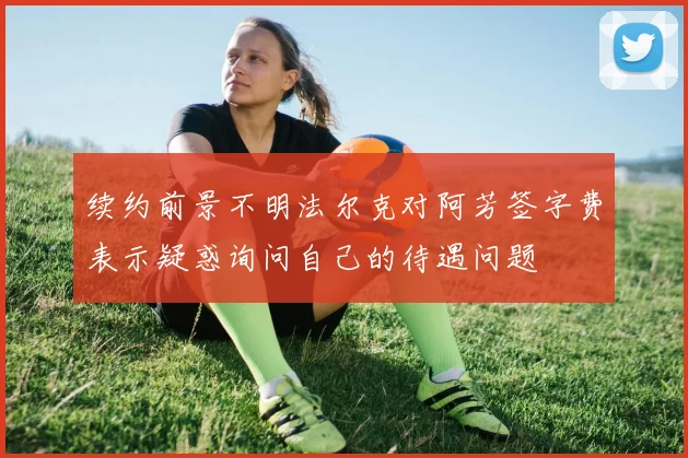 续约前景不明法尔克对阿芳签字费表示疑惑询问自己的待遇问题