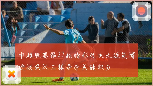 中超联赛第27轮精彩对决大连英博迎战武汉三镇争夺关键积分