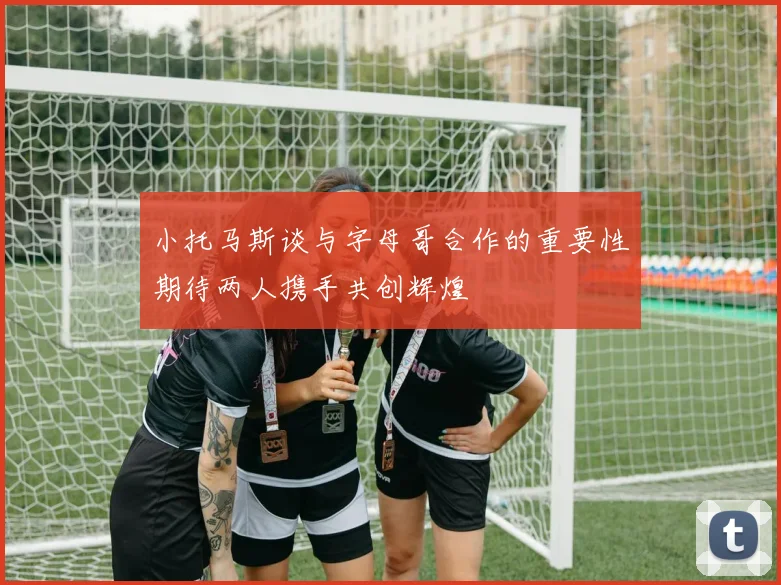 小托马斯谈与字母哥合作的重要性期待两人携手共创辉煌