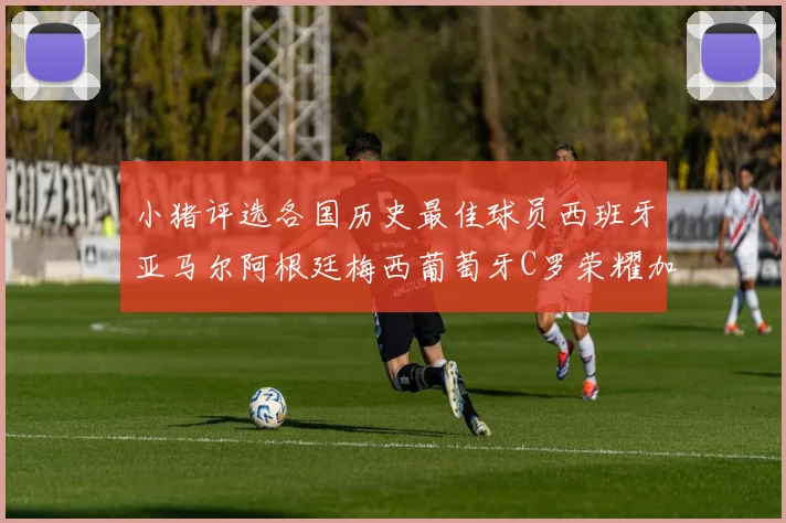 小猪评选各国历史最佳球员西班牙亚马尔阿根廷梅西葡萄牙C罗荣耀加冕