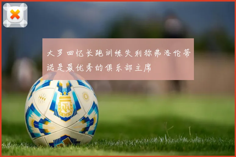 大罗回忆长跑训练失利称弗洛伦蒂诺是最优秀的俱乐部主席