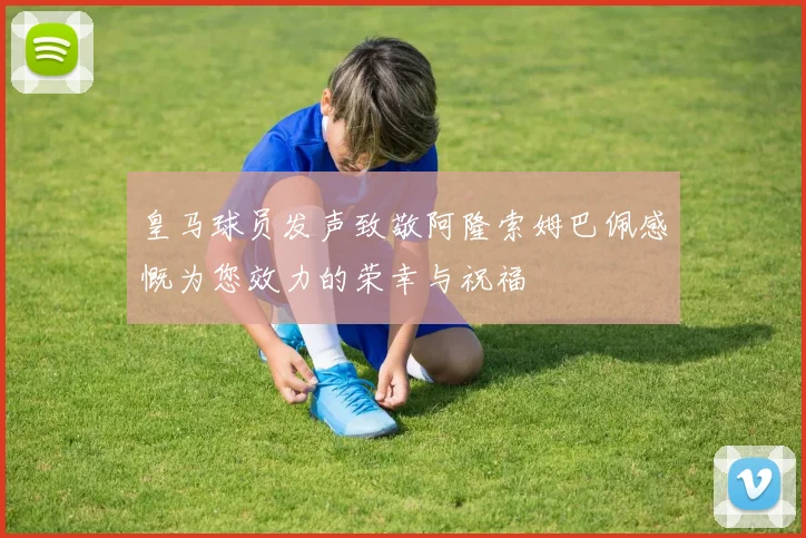 皇马球员发声致敬阿隆索姆巴佩感慨为您效力的荣幸与祝福