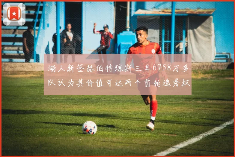 湖人新签赫伯特琼斯三年6758万多队认为其价值可达两个首轮选秀权