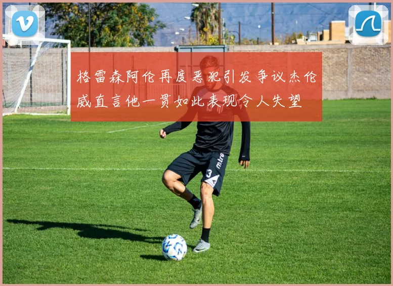 格雷森阿伦再度恶犯引发争议杰伦威直言他一贯如此表现令人失望