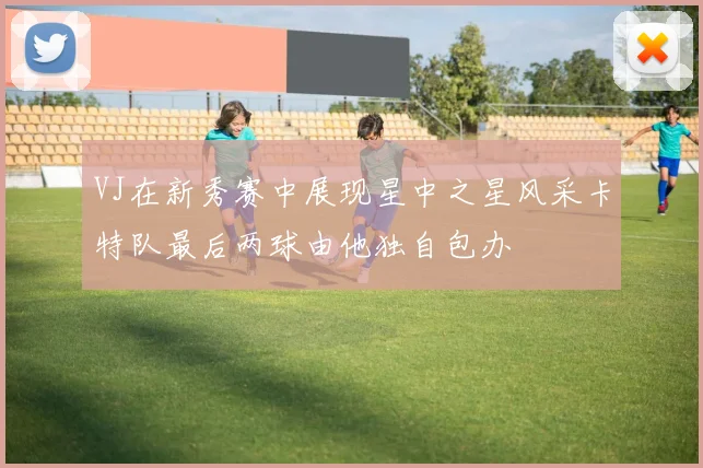 VJ在新秀赛中展现星中之星风采卡特队最后两球由他独自包办