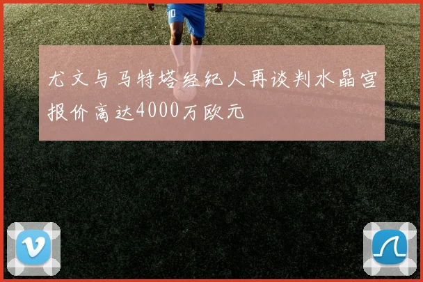 尤文与马特塔经纪人再谈判水晶宫报价高达4000万欧元