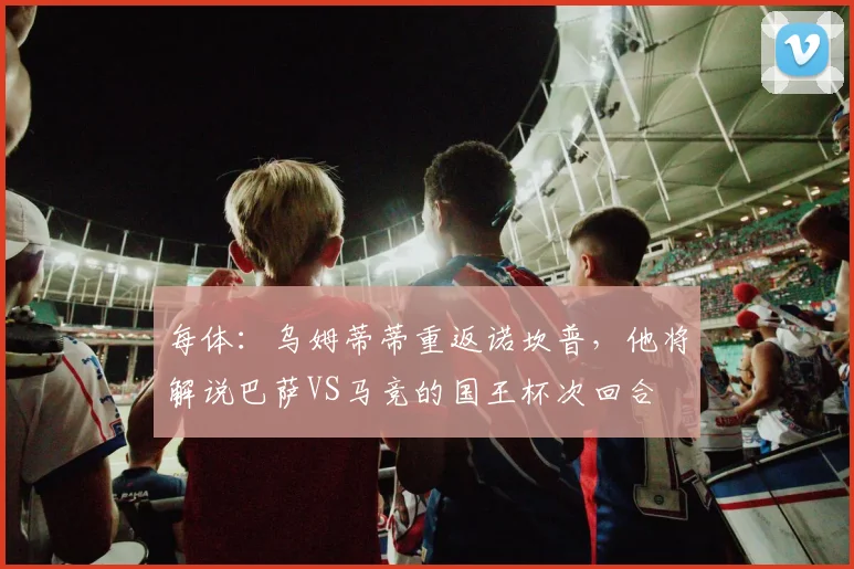 每体：乌姆蒂蒂重返诺坎普，他将解说巴萨VS马竞的国王杯次回合