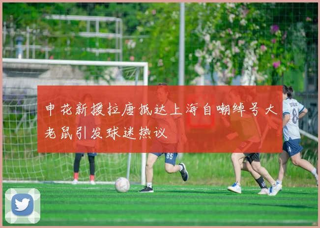 申花新援拉唐抵达上海自嘲绰号大老鼠引发球迷热议