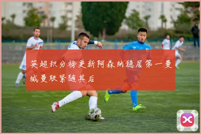 英超积分榜更新阿森纳稳居第一曼城曼联紧随其后